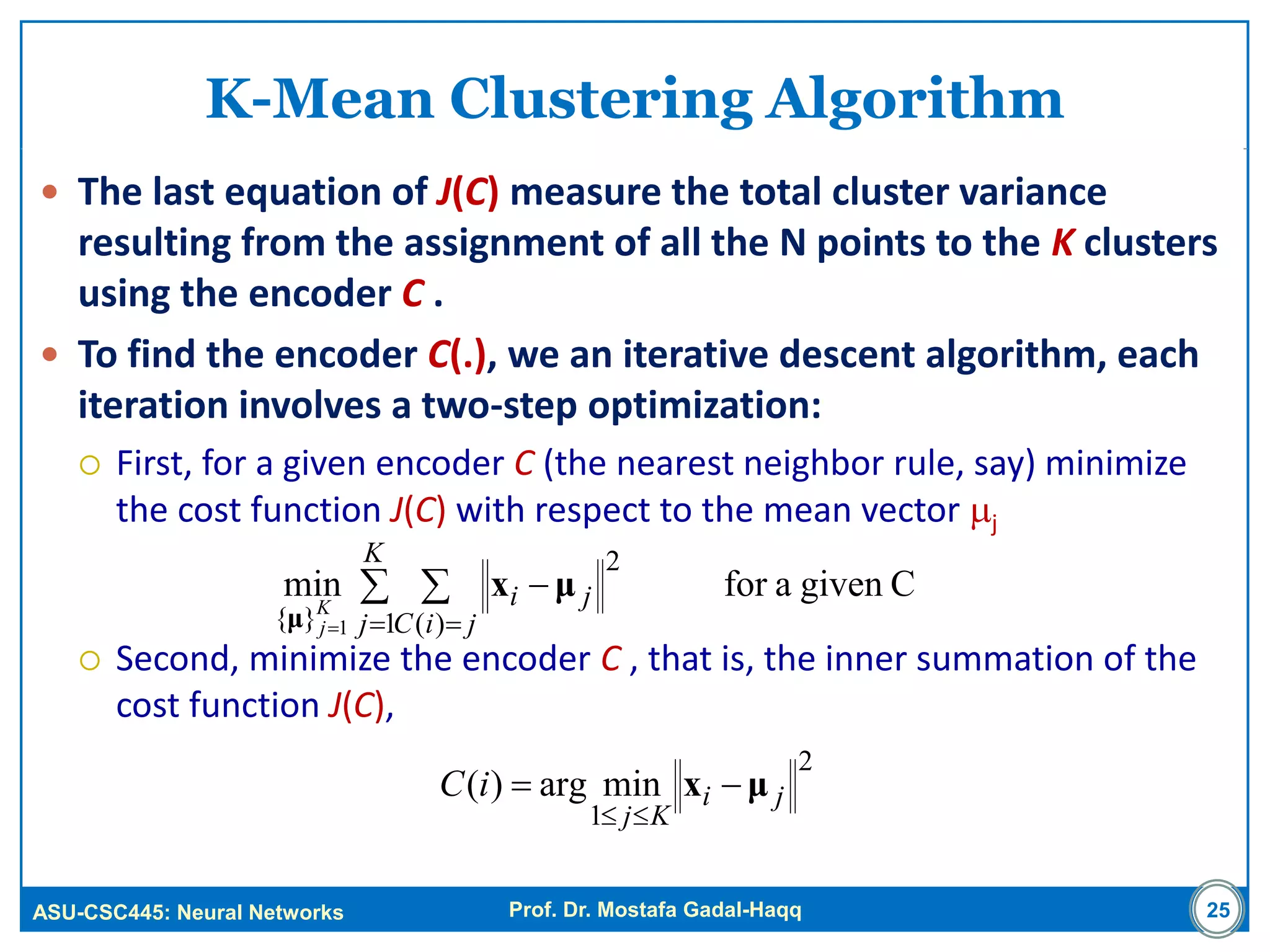 ASU-CSC445: Neural Networks Prof. Dr. Mostafa Gadal-Haqq 25
K-Mean Clustering Algorithm
 The last equation of J(C) measure the total cluster variance
resulting from the assignment of all the N points to the K clusters
using the encoder C .
 To find the encoder C(.), we an iterative descent algorithm, each
iteration involves a two-step optimization:
 First, for a given encoder C (the nearest neighbor rule, say) minimize
the cost function J(C) with respect to the mean vector j
 Second, minimize the encoder C , that is, the inner summation of the
cost function J(C),
Cgivenaformin
1
2
)(}{ 1
 
 


K
j jiC
jiK
j
μx
μ
2
1
minarg)( ji
Kj
iC μx 

 