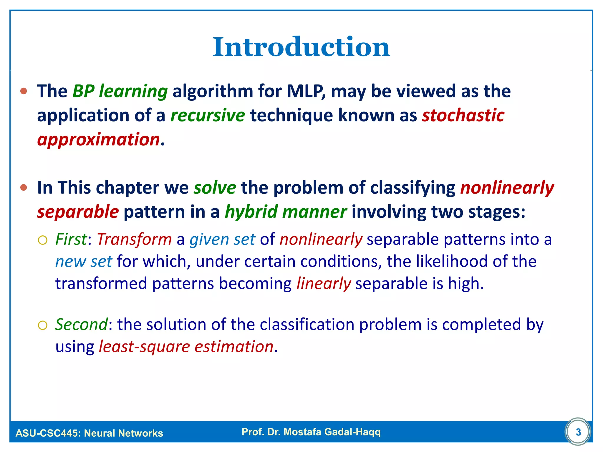 ASU-CSC445: Neural Networks Prof. Dr. Mostafa Gadal-Haqq 3
Introduction
 The BP learning algorithm for MLP, may be viewed as the
application of a recursive technique known as stochastic
approximation.
 In This chapter we solve the problem of classifying nonlinearly
separable pattern in a hybrid manner involving two stages:
 First: Transform a given set of nonlinearly separable patterns into a
new set for which, under certain conditions, the likelihood of the
transformed patterns becoming linearly separable is high.
 Second: the solution of the classification problem is completed by
using least-square estimation.
 
