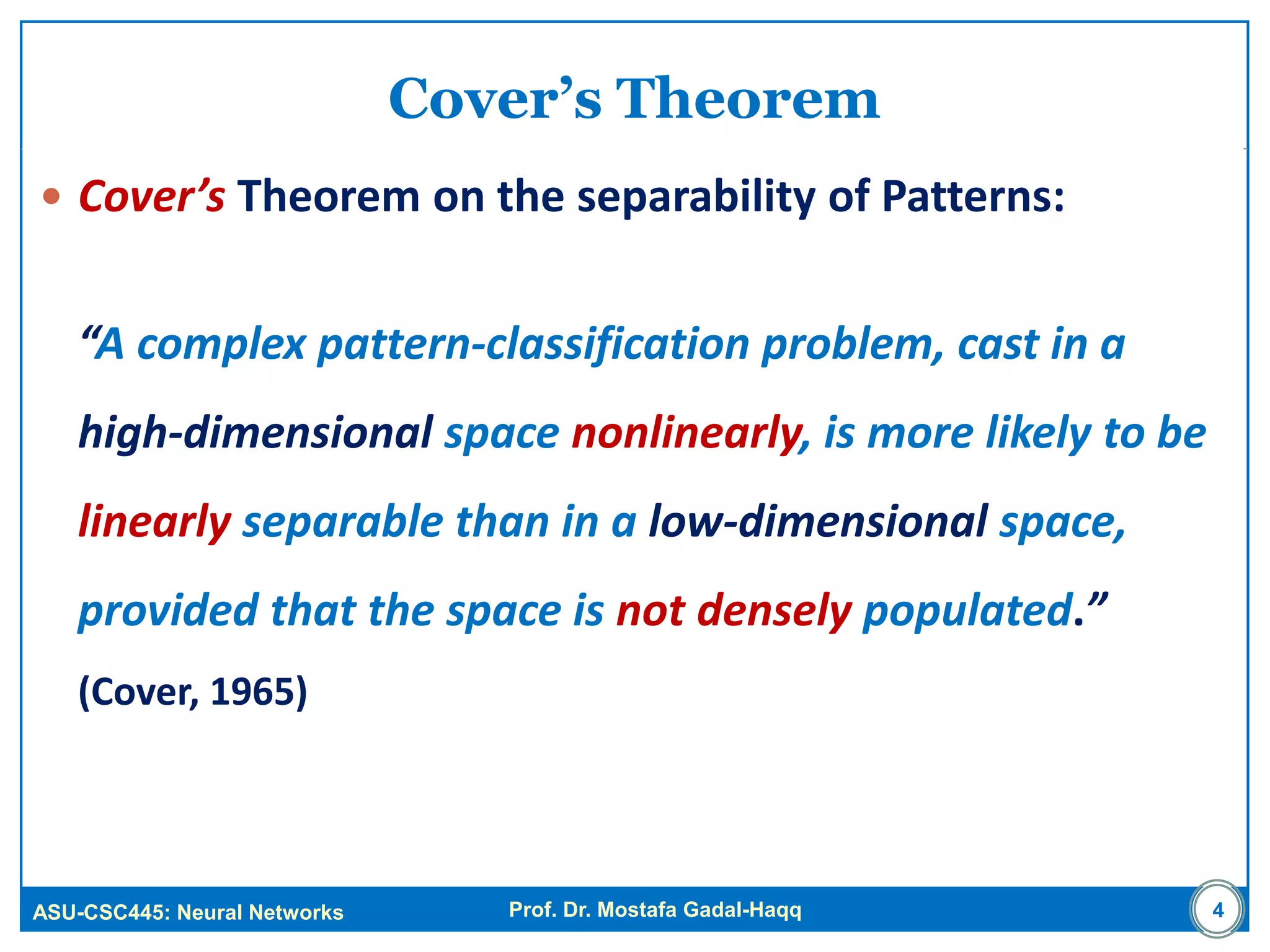ASU-CSC445: Neural Networks Prof. Dr. Mostafa Gadal-Haqq 4
Cover’s Theorem
 Cover’s Theorem on the separability of Patterns:
“A complex pattern-classification problem, cast in a
high-dimensional space nonlinearly, is more likely to be
linearly separable than in a low-dimensional space,
provided that the space is not densely populated.”
(Cover, 1965)
 