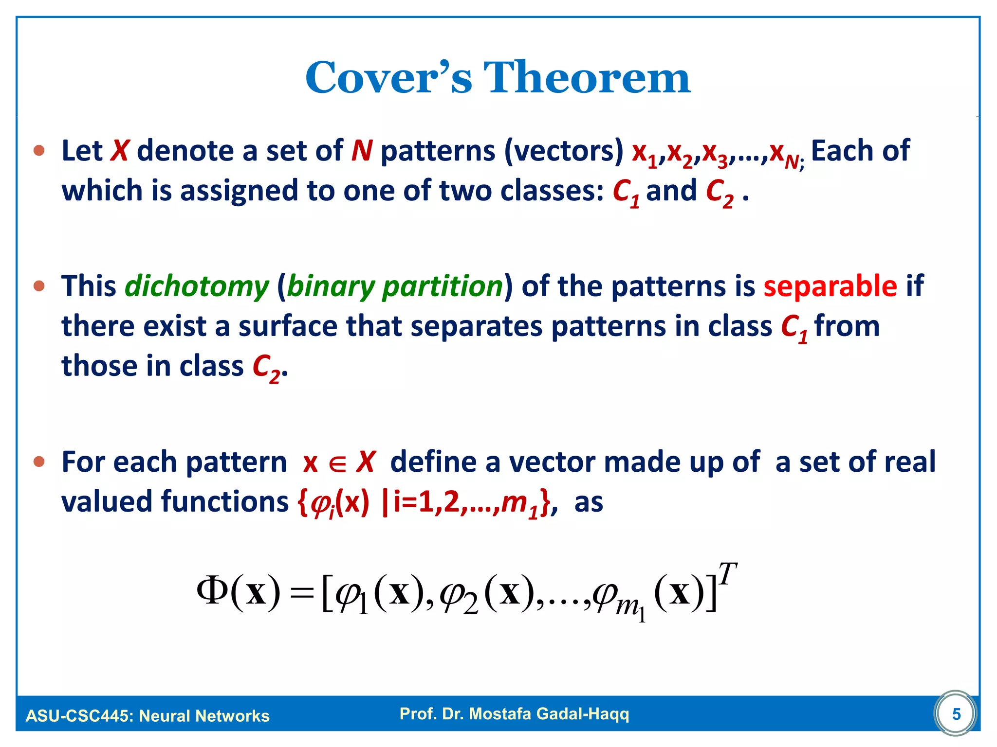 ASU-CSC445: Neural Networks Prof. Dr. Mostafa Gadal-Haqq
Cover’s Theorem
 Let X denote a set of N patterns (vectors) x1,x2,x3,…,xN; Each of
which is assigned to one of two classes: C1 and C2 .
 This dichotomy (binary partition) of the patterns is separable if
there exist a surface that separates patterns in class C1 from
those in class C2.
 For each pattern x  X define a vector made up of a set of real
valued functions {i(x) |i=1,2,…,m1}, as
T
m )](),...,(),([)( 121 xxxx 
5
 