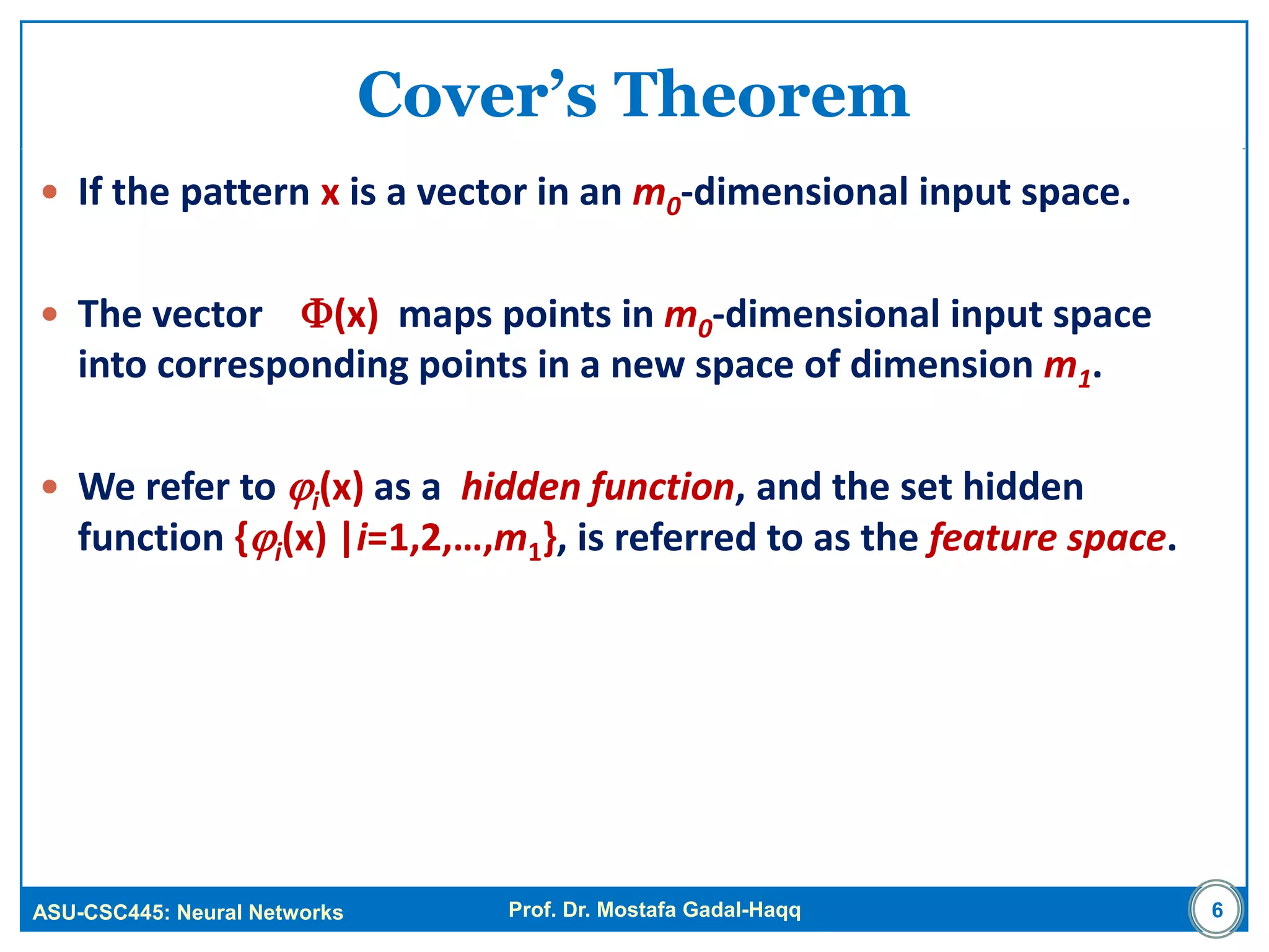 ASU-CSC445: Neural Networks Prof. Dr. Mostafa Gadal-Haqq
Cover’s Theorem
 If the pattern x is a vector in an m0-dimensional input space.
 The vector (x) maps points in m0-dimensional input space
into corresponding points in a new space of dimension m1.
 We refer to i(x) as a hidden function, and the set hidden
function {i(x) |i=1,2,…,m1}, is referred to as the feature space.
6
 