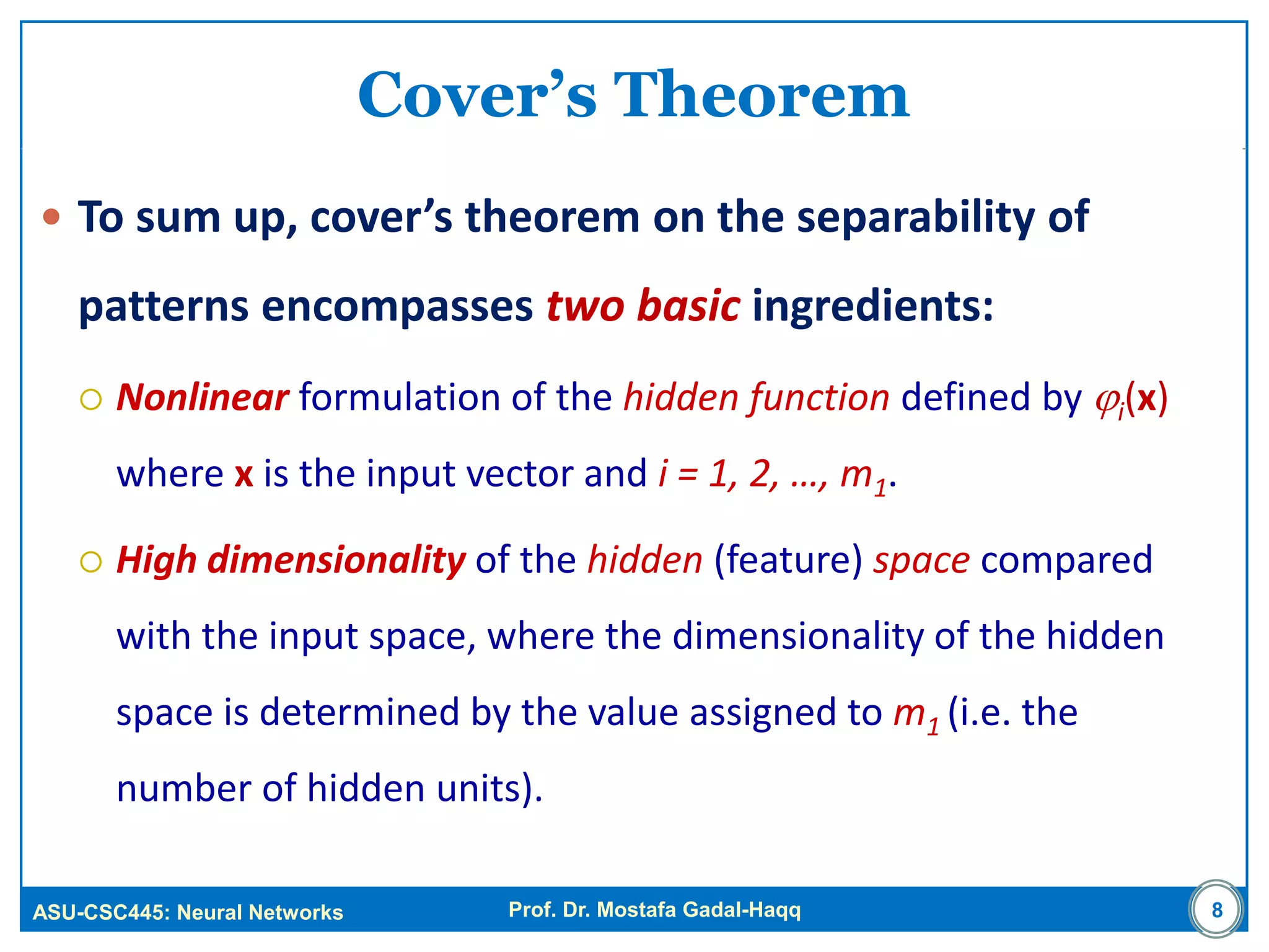 ASU-CSC445: Neural Networks Prof. Dr. Mostafa Gadal-Haqq
Cover’s Theorem
 To sum up, cover’s theorem on the separability of
patterns encompasses two basic ingredients:
 Nonlinear formulation of the hidden function defined by i(x)
where x is the input vector and i = 1, 2, …, m1.
 High dimensionality of the hidden (feature) space compared
with the input space, where the dimensionality of the hidden
space is determined by the value assigned to m1 (i.e. the
number of hidden units).
8
 