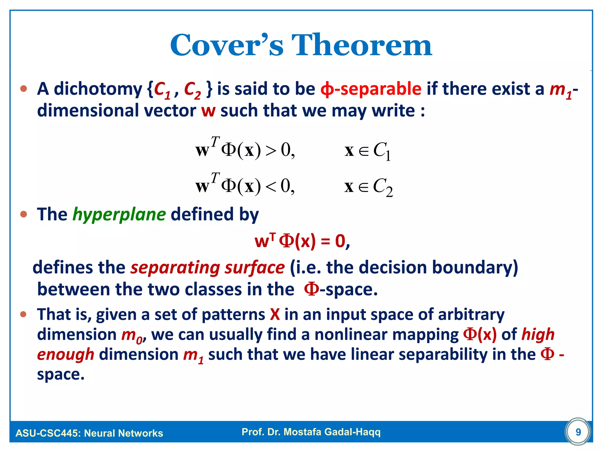 ASU-CSC445: Neural Networks Prof. Dr. Mostafa Gadal-Haqq
Cover’s Theorem
 A dichotomy {C1 , C2 } is said to be φ-separable if there exist a m1-
dimensional vector w such that we may write :
 The hyperplane defined by
wT (x) = 0,
defines the separating surface (i.e. the decision boundary)
between the two classes in the -space.
 That is, given a set of patterns X in an input space of arbitrary
dimension m0, we can usually find a nonlinear mapping (x) of high
enough dimension m1 such that we have linear separability in the  -
space.
9
2
1
,0)(
,0)(
C
C
T
T


xxw
xxw
 