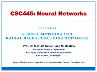 C H A P T E R 0 5
KERNEL METHODS AND
RADIAL BASES FUNCTIONS NETWORKS
CSC445: Neural Networks
Prof. Dr. Mostafa Gadal-Haqq M. Mostafa
Computer Science Department
Faculty of Computer & Information Sciences
AIN SHAMS UNIVERSITY
(most of figures in this presentation are copyrighted to Pearson Education, Inc.)
 