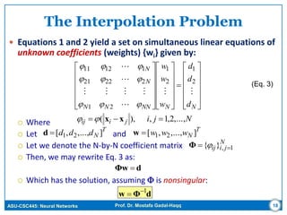 ASU-CSC445: Neural Networks Prof. Dr. Mostafa Gadal-Haqq
The Interpolation Problem
 Equations 1 and 2 yield a set on simultaneous linear equations of
unknown coefficients (weights) {wi} given by:
 Where
 Let and
 Let we denote the N-by-N coefficient matrix
 Then, we may rewrite Eq. 3 as:
 Which has the solution, assuming  is nonsingular:
18
T
Nddd ],...,,[ 21d





































NNNNNN
N
N
d
d
d
w
w
w





2
1
2
1
21
22221
11211



Njijiij ,...,2,1,),(  xx
T
Nwww ],...,,[ 21w
N
jiij 1,}{  Φ
(Eq. 3)
dΦw 
dΦw 1

 