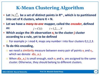 ASU-CSC445: Neural Networks Prof. Dr. Mostafa Gadal-Haqq 23
K-Mean Clustering Algorithm
 Let be a set of distinct points in Rm , which is to partitioned
into set of K clusters, where K < N.
 Let we have a many-to-one mapper, called the encoder, defined
as:
 Which assign the ith observation xi to the cluster j cluster
according to a rule, yet to be defined
 For example j= i mod 4, maps any number i into four clusters 0,1,2,3.
 To do this encoding,
 we need a similarity measure between every pair of points xi and xi’,
which we denote d(xi ,xi’).
 When d(xi ,xi’) is small enough, each xi and xi’ are assigned to the same
cluster. Otherwise, they should belong to different clusters.
N
ii 1}{ x
NiiCj ,...,2,1)( 
 