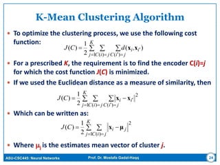 ASU-CSC445: Neural Networks Prof. Dr. Mostafa Gadal-Haqq 24
K-Mean Clustering Algorithm
 To optimize the clustering process, we use the following cost
function:
 For a prescribed K, the requirement is to find the encoder C(i)=j
for which the cost function J(C) is minimized.
 If we used the Euclidean distance as a measure of similarity, then
 Which can be written as:
 Where j is the estimates mean vector of cluster j.
  
  

K
j jiC jiC
ii,dCJ
1 )( )(
)(
2
1
)( xx
  
  

K
j jiC jiC
iiCJ
1
2
)( )(2
1
)( xx
 
 

K
j jiC
jiCJ
1
2
)(2
1
)( μx
 