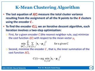 ASU-CSC445: Neural Networks Prof. Dr. Mostafa Gadal-Haqq 25
K-Mean Clustering Algorithm
 The last equation of J(C) measure the total cluster variance
resulting from the assignment of all the N points to the K clusters
using the encoder C .
 To find the encoder C(.), we an iterative descent algorithm, each
iteration involves a two-step optimization:
 First, for a given encoder C (the nearest neighbor rule, say) minimize
the cost function J(C) with respect to the mean vector j
 Second, minimize the encoder C , that is, the inner summation of the
cost function J(C),
Cgivenaformin
1
2
)(}{ 1
 
 


K
j jiC
jiK
j
μx
μ
2
1
minarg)( ji
Kj
iC μx 

 