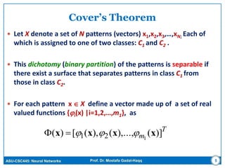 ASU-CSC445: Neural Networks Prof. Dr. Mostafa Gadal-Haqq
Cover’s Theorem
 Let X denote a set of N patterns (vectors) x1,x2,x3,…,xN; Each of
which is assigned to one of two classes: C1 and C2 .
 This dichotomy (binary partition) of the patterns is separable if
there exist a surface that separates patterns in class C1 from
those in class C2.
 For each pattern x  X define a vector made up of a set of real
valued functions {i(x) |i=1,2,…,m1}, as
T
m )](),...,(),([)( 121 xxxx 
5
 