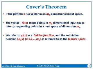 ASU-CSC445: Neural Networks Prof. Dr. Mostafa Gadal-Haqq
Cover’s Theorem
 If the pattern x is a vector in an m0-dimensional input space.
 The vector (x) maps points in m0-dimensional input space
into corresponding points in a new space of dimension m1.
 We refer to i(x) as a hidden function, and the set hidden
function {i(x) |i=1,2,…,m1}, is referred to as the feature space.
6
 