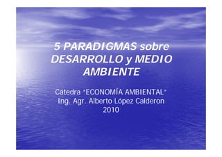 5 PARADIGMAS sobre
DESARROLLO y MEDIO
     AMBIENTE
Cátedra “ECONOMÍA AMBIENTAL”
 Ing. Agr. Alberto López Calderon
      Agr.
               2010
 