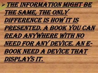 The information might be
the same, the only
difference is how it is
presented. A book you can
read anywhere with no
need for any device. An e-
book need a device that
displays it.
 