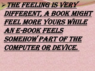 The feeling is very
different, a book might
feel more yours while
an e-book feels
somehow part of the
computer or device.
 