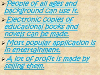 People of all ages and
 background can use it.
Electronic copies of
 educational books and
 novels can be made.
Most popular application is
 in entertainment.
A lot of profit is made by
 selling them.
 