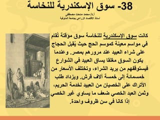 38-‫للنخاسة‬ ‫اإلسكندرية‬ ‫سوق‬
‫أ‬.‫د‬/‫مصطفى‬ ‫مدحت‬ ‫محمد‬
‫المنوفية‬ ‫بجامعة‬ ‫الزراعي‬ ‫االقتصاد‬ ‫أستاذ‬
‫كانت‬‫اإلسكندرية‬ ‫سوق‬ُ‫ت‬ ‫مؤقتة‬ ‫سوق‬ ‫للنخاسة‬‫قام‬
‫الح‬ ‫قبل‬ُ‫ي‬ ‫حيث‬ ‫الحج‬ ‫كموسم‬ ‫معينة‬ ‫مواسم‬ ‫في‬‫جاج‬
‫بمصر‬ ‫مرورهم‬ ‫عند‬ ‫العبيد‬ ‫شراء‬ ‫على‬.‫وعندما‬
‫الشوارع‬ ‫في‬ ‫العبيد‬ ‫يساق‬ ‫مغلقا‬ ‫السوق‬ ‫يكون‬
‫األسع‬ ‫وتختلف‬ ،‫الشراء‬ ‫يريد‬ ‫من‬ ‫فيستوقفهم‬‫من‬ ‫ار‬
‫قرش‬ ‫آالف‬ ‫خمسة‬ ‫إلى‬ ‫خمسمائة‬.‫طلب‬ ‫ويزداد‬
،‫الحريم‬ ‫لخدمة‬ ‫العبيد‬ ‫من‬ ‫الخصيان‬ ‫على‬ ‫األتراك‬
‫الخص‬ ‫غير‬ ‫يساوي‬ ‫ما‬ ‫ضعف‬ ‫الخصي‬ ‫العبد‬ ‫وثمن‬‫ي‬
‫واحدة‬ ‫ظروف‬ ‫سن‬ ‫في‬ ‫كانا‬ ‫إذا‬.
 