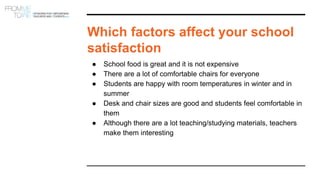 Which factors affect your school
satisfaction
● School food is great and it is not expensive
● There are a lot of comfortable chairs for everyone
● Students are happy with room temperatures in winter and in
summer
● Desk and chair sizes are good and students feel comfortable in
them
● Although there are a lot teaching/studying materials, teachers
make them interesting
 