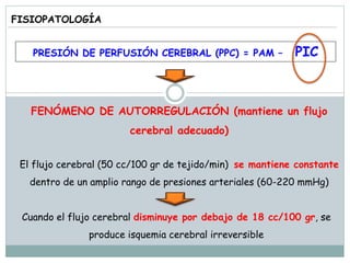 FISIOPATOLOGÍA
PRESIÓN DE PERFUSIÓN CEREBRAL (PPC) = PAM – PIC
FENÓMENO DE AUTORREGULACIÓN (mantiene un flujo
cerebral adecuado)
El flujo cerebral (50 cc/100 gr de tejido/min) se mantiene constante
dentro de un amplio rango de presiones arteriales (60-220 mmHg)
Cuando el flujo cerebral disminuye por debajo de 18 cc/100 gr, se
produce isquemia cerebral irreversible
 
