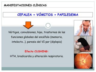 MANIFESTACIONES CLÍNICAS
CEFALEA + VÓMITOS + PAPILEDEMA
Vértigos, convulsiones, hipo, trastornos de las
funciones globales del encéfalo (memoria,
intelecto…), paresia del VI par (diplopia)
Efecto CUSHING:
HTA, bradicardia y alteración respiratoria.
 