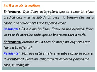 3:15 a.m de la mañana
Enfermera: Oye Juan, esta señora que te comenté, sigue
bradicárdica y la ha subido un poco la tensión ¿te vas a
pasar a verla?¿quieres que la ponga algo?
Residente: Es que me he liado. Estoy en una cesárea. Ponla
un poco de atropina anda, que en breve me paso a verla.
Enfermera: ¿Cuánto es un poco de atropina?¿Quieres que
llame a tu adjunto?
Residente: ¡No!, que está el jefe y ya sabes cómo se pone si
le levantamos. Ponle un miligramo de atropina y ahora me
paso, tú tranquila.
 