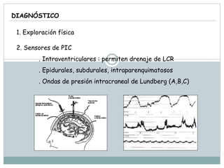 DIAGNÓSTICO
1. Exploración física
2. Sensores de PIC
. Intraventriculares : permiten drenaje de LCR
. Epidurales, subdurales, intraparenquimatosos
. Ondas de presión intracraneal de Lundberg (A,B,C)
 