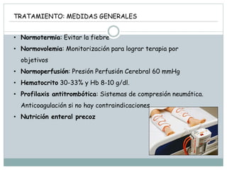 TRATAMIENTO: MEDIDAS GENERALES
• Normotermia: Evitar la fiebre
• Normovolemia: Monitorización para lograr terapia por
objetivos
• Normoperfusión: Presión Perfusión Cerebral 60 mmHg
• Hematocrito 30-33% y Hb 8-10 g/dl.
• Profilaxis antitrombótica: Sistemas de compresión neumática.
Anticoagulación si no hay contraindicaciones.
• Nutrición enteral precoz
 