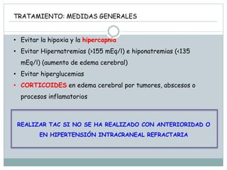 TRATAMIENTO: MEDIDAS GENERALES
• Evitar la hipoxia y la hipercapnia
• Evitar Hipernatremias (>155 mEq/l) e hiponatremias (<135
mEq/l) (aumento de edema cerebral)
• Evitar hiperglucemias
• CORTICOIDES en edema cerebral por tumores, abscesos o
procesos inflamatorios
REALIZAR TAC SI NO SE HA REALIZADO CON ANTERIORIDAD O
EN HIPERTENSIÓN INTRACRANEAL REFRACTARIA
 