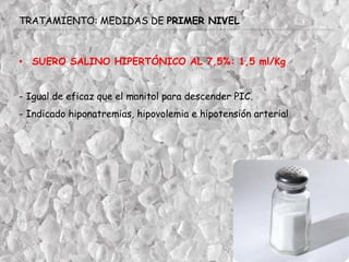 TRATAMIENTO: MEDIDAS DE PRIMER NIVEL
• SUERO SALINO HIPERTÓNICO AL 7,5%: 1,5 ml/Kg
- Igual de eficaz que el manitol para descender PIC.
- Indicado hiponatremias, hipovolemia e hipotensión arterial
 