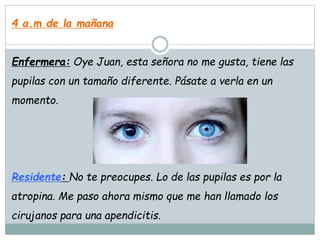 4 a.m de la mañana
Enfermera: Oye Juan, esta señora no me gusta, tiene las
pupilas con un tamaño diferente. Pásate a verla en un
momento.
Residente: No te preocupes. Lo de las pupilas es por la
atropina. Me paso ahora mismo que me han llamado los
cirujanos para una apendicitis.
 