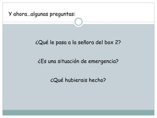 Y ahora…algunas preguntas:
¿Qué le pasa a la señora del box 2?
¿Es una situación de emergencia?
¿Qué hubierais hecho?
 