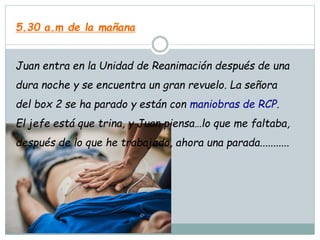 5.30 a.m de la mañana
Juan entra en la Unidad de Reanimación después de una
dura noche y se encuentra un gran revuelo. La señora
del box 2 se ha parado y están con maniobras de RCP.
El jefe está que trina, y Juan piensa…lo que me faltaba,
después de lo que he trabajado, ahora una parada...........
 