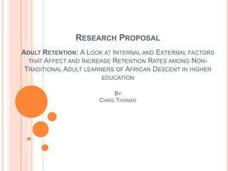 RESEARCH PROPOSAL
ADULT RETENTION: A LOOK AT INTERNAL AND EXTERNAL FACTORS
  THAT AFFECT AND INCREASE RETENTION RATES AMONG NON-
 TRADITIONAL ADULT LEARNERS OF AFRICAN DESCENT IN HIGHER
                       EDUCATION

                           BY
                      CHRIS THOMAS
 