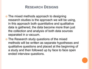 RESEARCH DESIGNS

 The mixed methods approach to designing
  research studies is the approach we will be using,
  in this approach both quantitative and qualitative
  data is gathered, the data become more than just
  the collection and analysis of both data sources
  separated in a vacuum.
 The Research study questions of the mixed
  methods will be written as separate hypotheses and
  qualitative questions and placed at the beginning of
  a study and then followed up by face to face open
  ended interview questions.
 