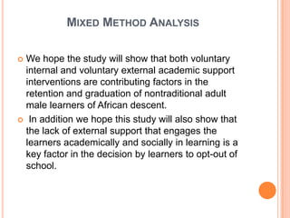 MIXED METHOD ANALYSIS

 We hope the study will show that both voluntary
  internal and voluntary external academic support
  interventions are contributing factors in the
  retention and graduation of nontraditional adult
  male learners of African descent.
 In addition we hope this study will also show that
  the lack of external support that engages the
  learners academically and socially in learning is a
  key factor in the decision by learners to opt-out of
  school.
 