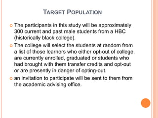 TARGET POPULATION
 The participants in this study will be approximately
  300 current and past male students from a HBC
  (historically black college).
 The college will select the students at random from
  a list of those learners who either opt-out of college,
  are currently enrolled, graduated or students who
  had brought with them transfer credits and opt-out
  or are presently in danger of opting-out.
 an invitation to participate will be sent to them from
  the academic advising office.
 