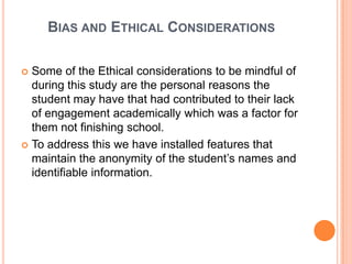 BIAS AND ETHICAL CONSIDERATIONS

 Some of the Ethical considerations to be mindful of
  during this study are the personal reasons the
  student may have that had contributed to their lack
  of engagement academically which was a factor for
  them not finishing school.
 To address this we have installed features that
  maintain the anonymity of the student’s names and
  identifiable information.
 