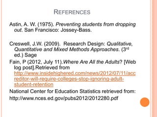 REFERENCES
Astin, A. W. (1975). Preventing students from dropping
 out. San Francisco: Jossey-Bass.

Creswell, J.W. (2009). Research Design: Qualitative,
  Quantitative and Mixed Methods Approaches. (3rd
  ed.) Sage
Fain, P (2012, July 11).Where Are All the Adults? [Web
  log post].Retrieved from
  http://www.insidehighered.com/news/2012/07/11/acc
  reditor-will-require-colleges-stop-ignoring-adult-
  student-retention
National Center for Education Statistics retrieved from:
http://www.nces.ed.gov/pubs2012/2012280.pdf
 