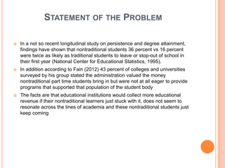 STATEMENT OF THE PROBLEM

   In a not so recent longitudinal study on persistence and degree attainment,
    findings have shown that nontraditional students 36 percent vs 16 percent
    were twice as likely as traditional students to leave or stop-out of school in
    their first year (National Center for Educational Statistics, 1995).
   In addition according to Fain (2012) 43 percent of colleges and universities
    surveyed by his group stated the administration valued the money
    nontraditional part time students bring in but were not at all eager to provide
    programs that supported that population of the student body
   The facts are that educational institutions would collect more educational
    revenue if their nontraditional learners just stuck with it, does not seem to
    resonate across the lines of academia and these nontraditional students just
    keep coming
 