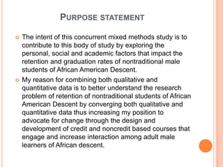 PURPOSE STATEMENT

   The intent of this concurrent mixed methods study is to
    contribute to this body of study by exploring the
    personal, social and academic factors that impact the
    retention and graduation rates of nontraditional male
    students of African American Descent.
   My reason for combining both qualitative and
    quantitative data is to better understand the research
    problem of retention of nontraditional students of African
    American Descent by converging both qualitative and
    quantitative data thus increasing my position to
    advocate for change through the design and
    development of credit and noncredit based courses that
    engage and increase interaction among adult male
    learners of African descent.
 