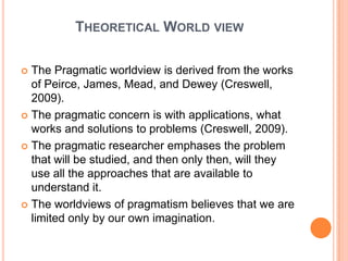 THEORETICAL WORLD VIEW

 The Pragmatic worldview is derived from the works
  of Peirce, James, Mead, and Dewey (Creswell,
  2009).
 The pragmatic concern is with applications, what
  works and solutions to problems (Creswell, 2009).
 The pragmatic researcher emphases the problem
  that will be studied, and then only then, will they
  use all the approaches that are available to
  understand it.
 The worldviews of pragmatism believes that we are
  limited only by our own imagination.
 