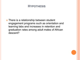 HYPOTHESIS



   There is a relationship between student
    engagement programs such as orientation and
    learning labs and increases in retention and
    graduation rates among adult males of African
    descent?
 
