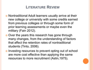 LITERATURE REVIEW

 Nontraditional Adult learners usually arrive at their
  new college or university with some credits earned
  from previous colleges or through some form of
  prior learning assessments or maybe even the
  military (Fain 2012).
 Over the years this research has gone through
  many changes, from the understanding of factors
  that affect the retention rates of nontraditional
  students (Tinto, 2006).
 Investing resources to prevent opting out of school
  are more cost effective than applying the same
  resources to more recruitment (Astin,1975).
 