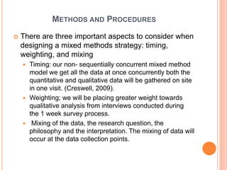 METHODS AND PROCEDURES
   There are three important aspects to consider when
    designing a mixed methods strategy: timing,
    weighting, and mixing
     Timing: our non- sequentially concurrent mixed method
      model we get all the data at once concurrently both the
      quantitative and qualitative data will be gathered on site
      in one visit. (Creswell, 2009).
     Weighting; we will be placing greater weight towards
      qualitative analysis from interviews conducted during
      the 1 week survey process.
     Mixing of the data, the research question, the
      philosophy and the interpretation. The mixing of data will
      occur at the data collection points.
 