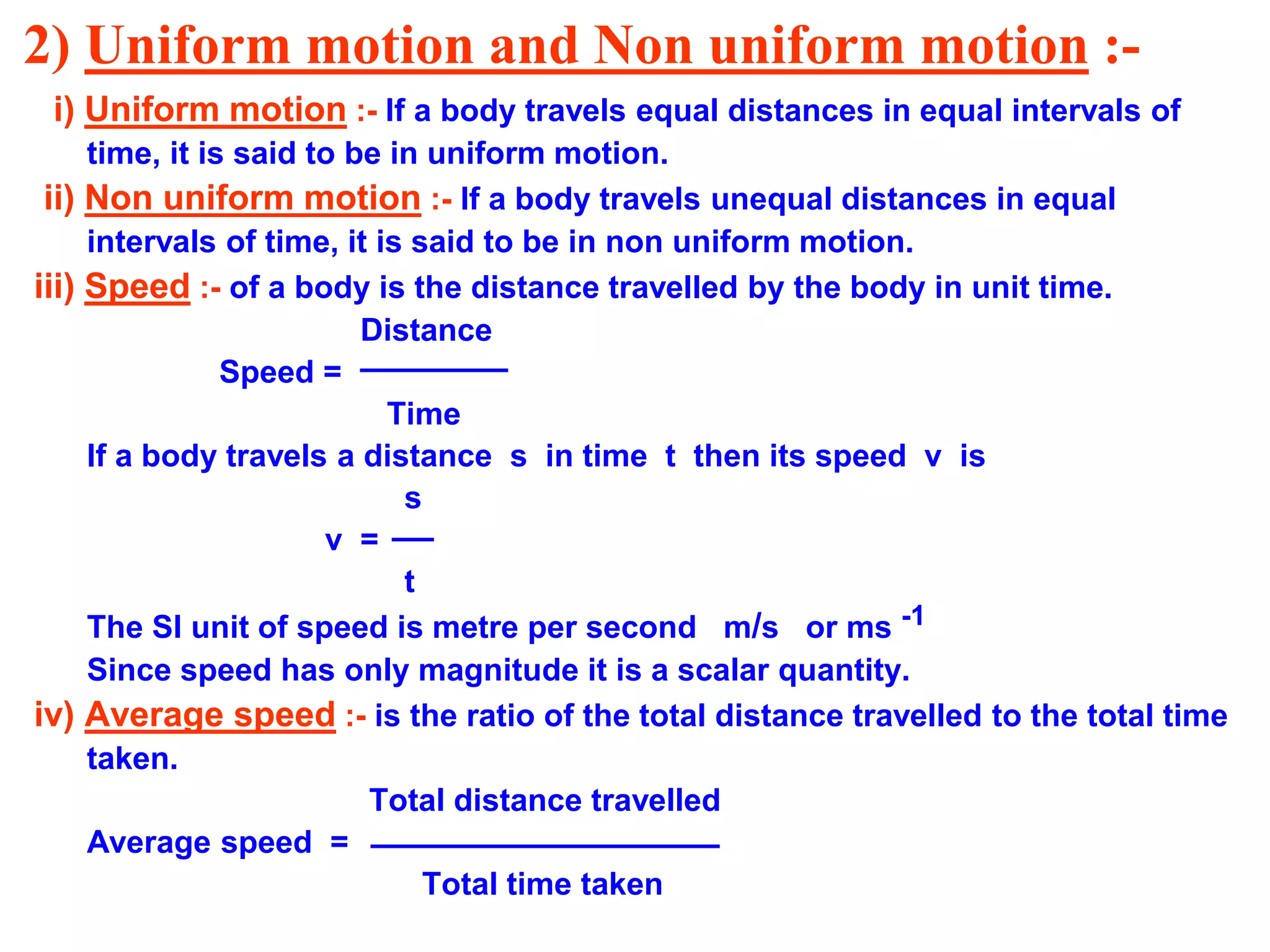 2) Uniform motion and Non uniform motion :-
i) Uniform motion :- If a body travels equal distances in equal intervals of
time, it is said to be in uniform motion.
ii) Non uniform motion :- If a body travels unequal distances in equal
intervals of time, it is said to be in non uniform motion.
iii) Speed :- of a body is the distance travelled by the body in unit time.
Distance
Speed =
Time
If a body travels a distance s in time t then its speed v is
s
v =
t
The SI unit of speed is metre per second m/s or ms -1
Since speed has only magnitude it is a scalar quantity.
iv) Average speed :- is the ratio of the total distance travelled to the total time
taken.
Total distance travelled
Average speed =
Total time taken
 