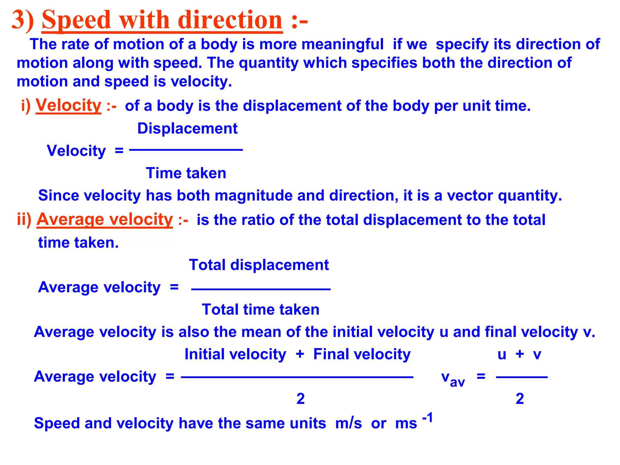 3) Speed with direction :-
The rate of motion of a body is more meaningful if we specify its direction of
motion along with speed. The quantity which specifies both the direction of
motion and speed is velocity.
i) Velocity :- of a body is the displacement of the body per unit time.
Displacement
Velocity =
Time taken
Since velocity has both magnitude and direction, it is a vector quantity.
ii) Average velocity :- is the ratio of the total displacement to the total
time taken.
Total displacement
Average velocity =
Total time taken
Average velocity is also the mean of the initial velocity u and final velocity v.
Initial velocity + Final velocity u + v
Average velocity = vav =
2 2
Speed and velocity have the same units m/s or ms -1
 