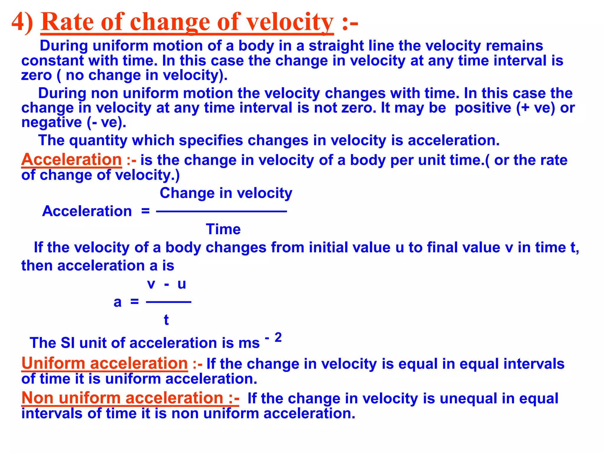 4) Rate of change of velocity :-
During uniform motion of a body in a straight line the velocity remains
constant with time. In this case the change in velocity at any time interval is
zero ( no change in velocity).
During non uniform motion the velocity changes with time. In this case the
change in velocity at any time interval is not zero. It may be positive (+ ve) or
negative (- ve).
The quantity which specifies changes in velocity is acceleration.
Acceleration :- is the change in velocity of a body per unit time.( or the rate
of change of velocity.)
Change in velocity
Acceleration =
Time
If the velocity of a body changes from initial value u to final value v in time t,
then acceleration a is
v - u
a =
t
The SI unit of acceleration is ms - 2
Uniform acceleration :- If the change in velocity is equal in equal intervals
of time it is uniform acceleration.
Non uniform acceleration :- If the change in velocity is unequal in equal
intervals of time it is non uniform acceleration.
 