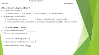 WORSHEET(BASIC)
TIME-45 Min MAX.MARKS:20
1.Choose the correct option: (2 X1=2)
 Every rational number is
a. natural number b. an integer c. a real number d. a whole number
 Between two rational numbers
a. There is no rational number c. There are infinitely many rational number
b. There is exactly one rational number. d. there only rational numbers and no irrational numbers.
2. Fill in the blanks: (2 X1=2)
 The decimal expansion of 7 is __________
 The only even prime number is ___
3. Answer the following: (2 X1=2)
 Find an irrational number between
1
7
𝑎𝑛𝑑
2
7
 Find the rationalising factor for
1
3+√5
 