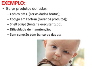 EXEMPLO:
• Gerar produtos do radar:
– Códico em C (Ler os dados brutos);
– Código em Fortran (Gerar os produtos);
– Shell Script (Juntar e executar tudo);
– Dificuldade de manutenção;
– Sem conexão com banco de dados;
 