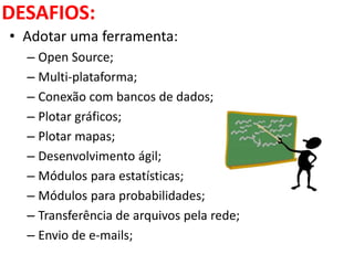 DESAFIOS:
• Adotar uma ferramenta:
– Open Source;
– Multi-plataforma;
– Conexão com bancos de dados;
– Plotar gráficos;
– Plotar mapas;
– Desenvolvimento ágil;
– Módulos para estatísticas;
– Módulos para probabilidades;
– Transferência de arquivos pela rede;
– Envio de e-mails;
 