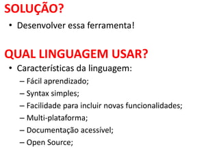 SOLUÇÃO?
• Desenvolver essa ferramenta!
QUAL LINGUAGEM USAR?
• Características da linguagem:
– Fácil aprendizado;
– Syntax simples;
– Facilidade para incluir novas funcionalidades;
– Multi-plataforma;
– Documentação acessível;
– Open Source;
 
