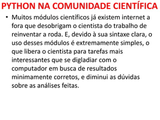 PYTHON NA COMUNIDADE CIENTÍFICA
• Muitos módulos científicos já existem internet a
fora que desobrigam o cientista do trabalho de
reinventar a roda. E, devido à sua sintaxe clara, o
uso desses módulos é extremamente simples, o
que libera o cientista para tarefas mais
interessantes que se digladiar com o
computador em busca de resultados
minimamente corretos, e diminui as dúvidas
sobre as análises feitas.
 